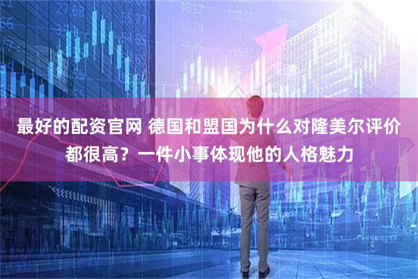 最好的配资官网 德国和盟国为什么对隆美尔评价都很高？一件小事体现他的人格魅力