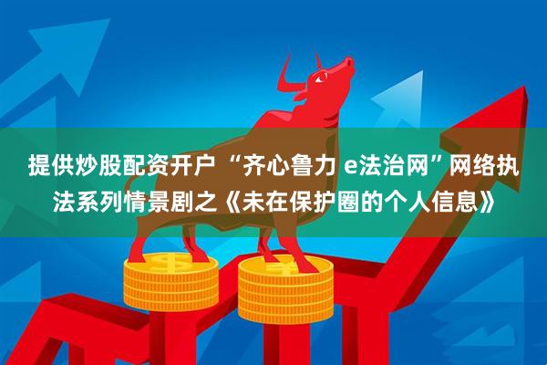 提供炒股配资开户 “齐心鲁力 e法治网”网络执法系列情景剧之《未在保护圈的个人信息》
