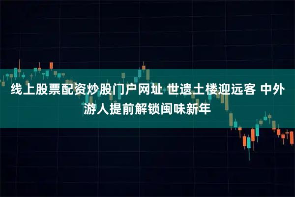 线上股票配资炒股门户网址 世遗土楼迎远客 中外游人提前解锁闽味新年