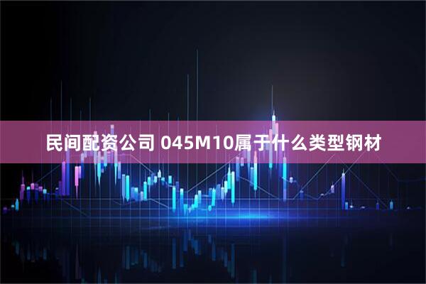 民间配资公司 045M10属于什么类型钢材