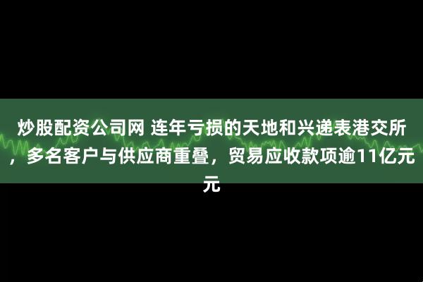 炒股配资公司网 连年亏损的天地和兴递表港交所，多名客户与供应商重叠，贸易应收款项逾11亿元