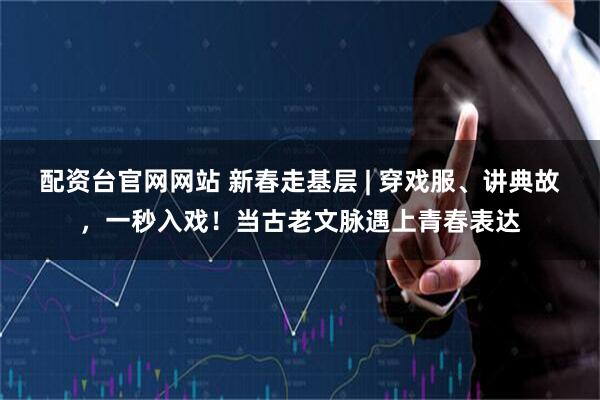 配资台官网网站 新春走基层 | 穿戏服、讲典故，一秒入戏！当古老文脉遇上青春表达