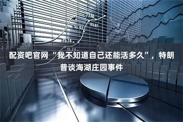 配资吧官网 “我不知道自己还能活多久”，特朗普谈海湖庄园事件