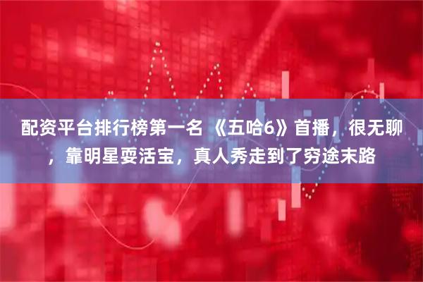 配资平台排行榜第一名 《五哈6》首播，很无聊，靠明星耍活宝，真人秀走到了穷途末路