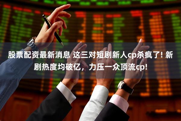 股票配资最新消息 这三对短剧新人cp杀疯了! 新剧热度均破亿，力压一众顶流cp!