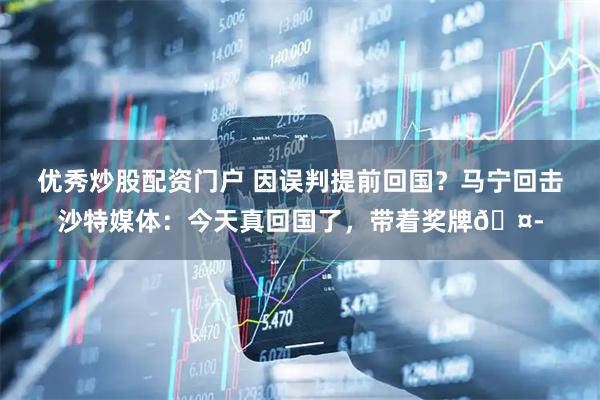 优秀炒股配资门户 因误判提前回国？马宁回击沙特媒体：今天真回国了，带着奖牌🤭