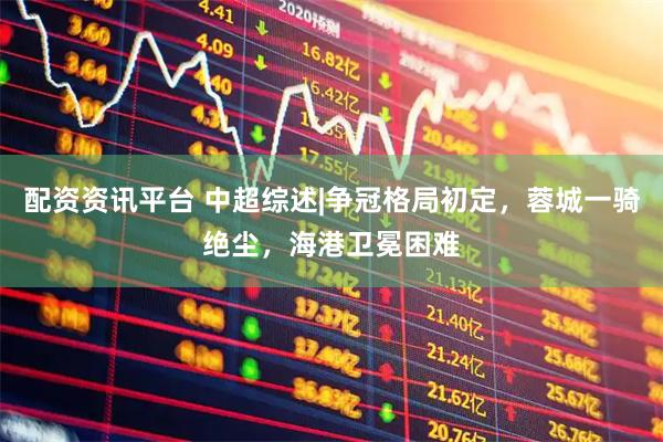 配资资讯平台 中超综述|争冠格局初定，蓉城一骑绝尘，海港卫冕困难