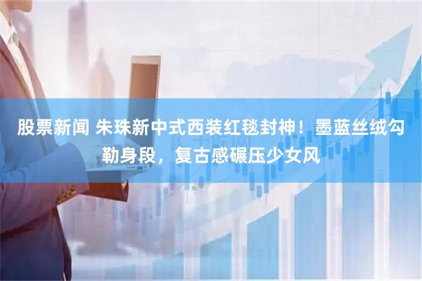 股票新闻 朱珠新中式西装红毯封神！墨蓝丝绒勾勒身段，复古感碾压少女风