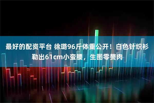 最好的配资平台 徐璐96斤体重公开！白色针织衫勒出61cm小蛮腰，生图零赘肉