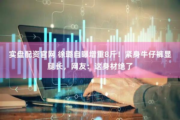 实盘配资官网 徐璐自曝增重8斤！紧身牛仔裤显腿长，网友：这身材绝了