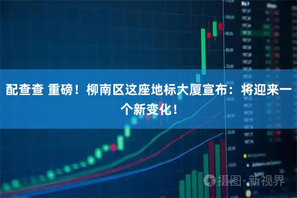 配查查 重磅！柳南区这座地标大厦宣布：将迎来一个新变化！