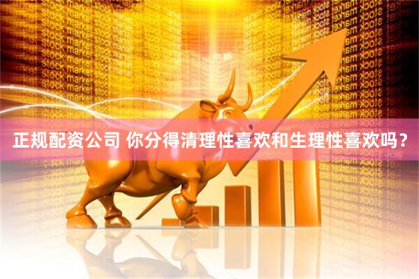 正规配资公司 你分得清理性喜欢和生理性喜欢吗？
