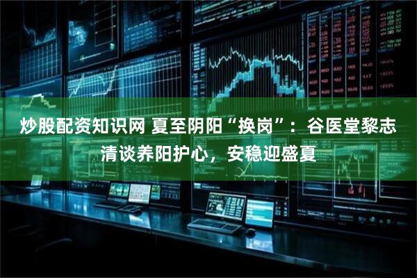 炒股配资知识网 夏至阴阳“换岗”：谷医堂黎志清谈养阳护心，安稳迎盛夏