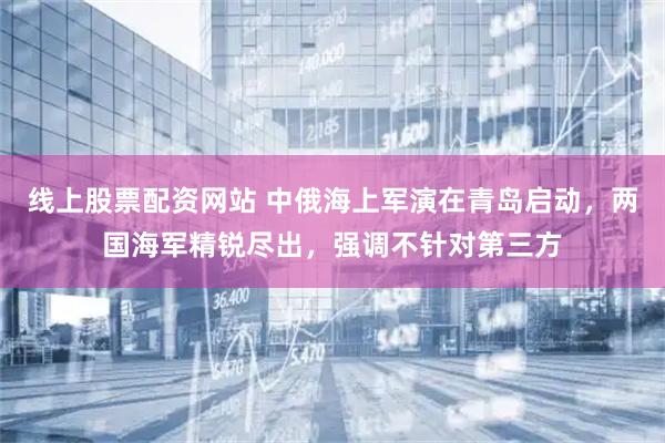 线上股票配资网站 中俄海上军演在青岛启动，两国海军精锐尽出，强调不针对第三方