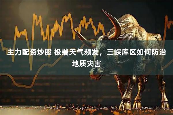 主力配资炒股 极端天气频发，三峡库区如何防治地质灾害